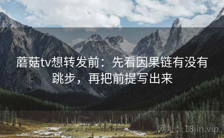蘑菇tv想转发前：先看因果链有没有跳步，再把前提写出来