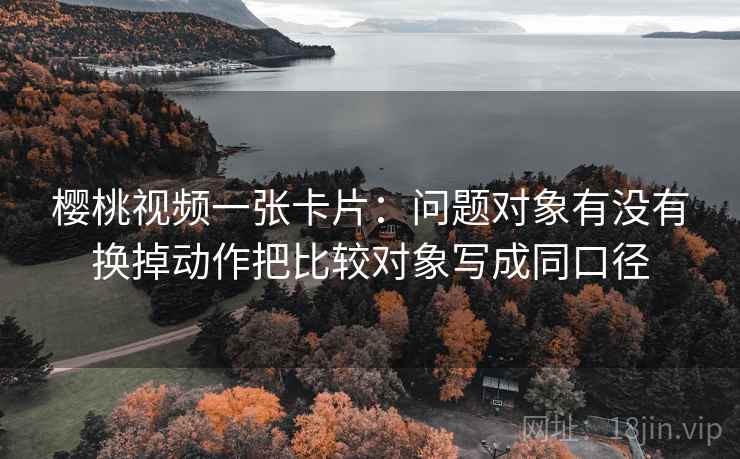 樱桃视频一张卡片：问题对象有没有换掉动作把比较对象写成同口径