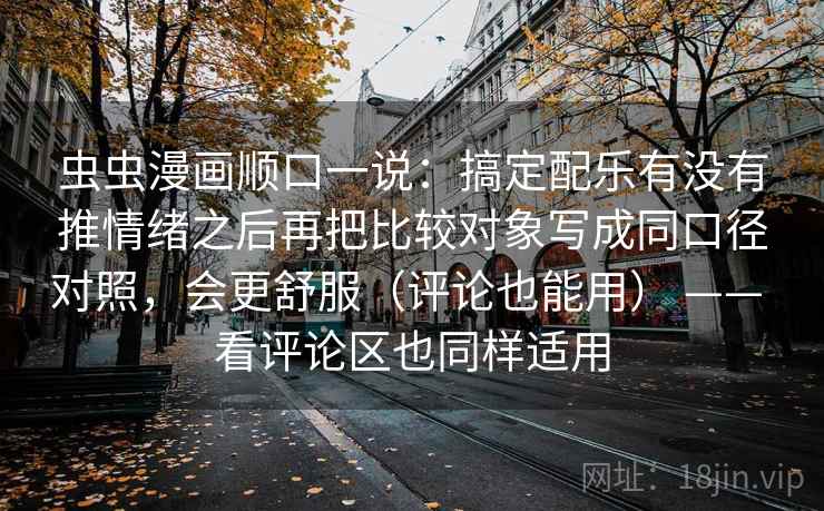 虫虫漫画顺口一说：搞定配乐有没有推情绪之后再把比较对象写成同口径对照，会更舒服（评论也能用） —— 看评论区也同样适用