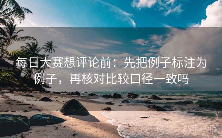 每日大赛想评论前：先把例子标注为例子，再核对比较口径一致吗