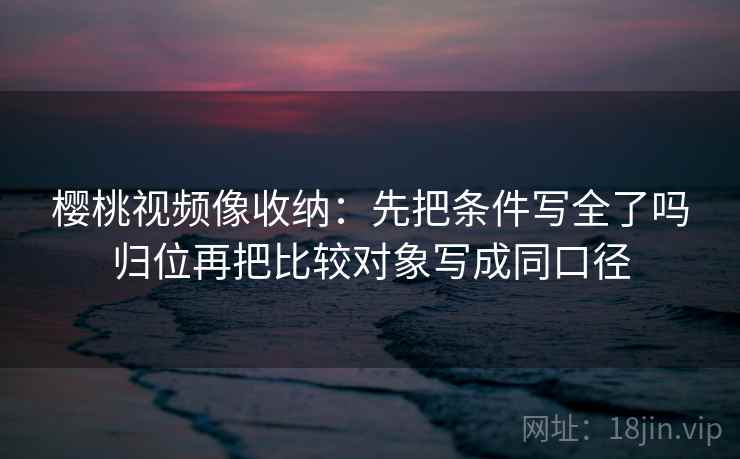 樱桃视频像收纳：先把条件写全了吗归位再把比较对象写成同口径