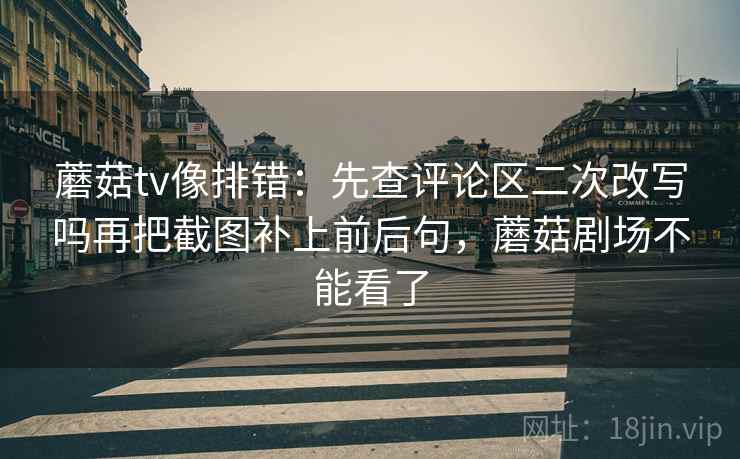 蘑菇tv像排错：先查评论区二次改写吗再把截图补上前后句，蘑菇剧场不能看了