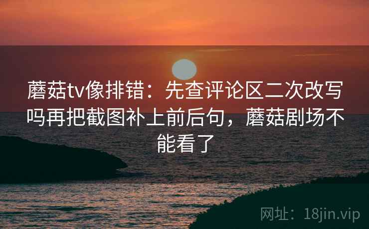 蘑菇tv像排错：先查评论区二次改写吗再把截图补上前后句，蘑菇剧场不能看了