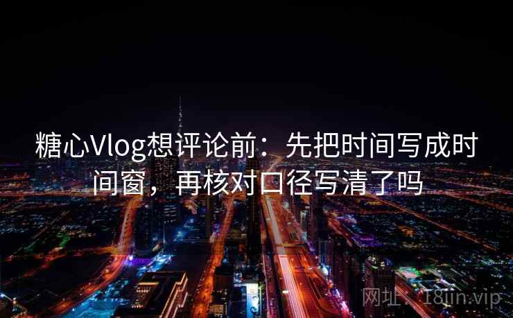 糖心Vlog想评论前：先把时间写成时间窗，再核对口径写清了吗