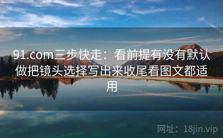 91.com三步快走：看前提有没有默认做把镜头选择写出来收尾看图文都适用
