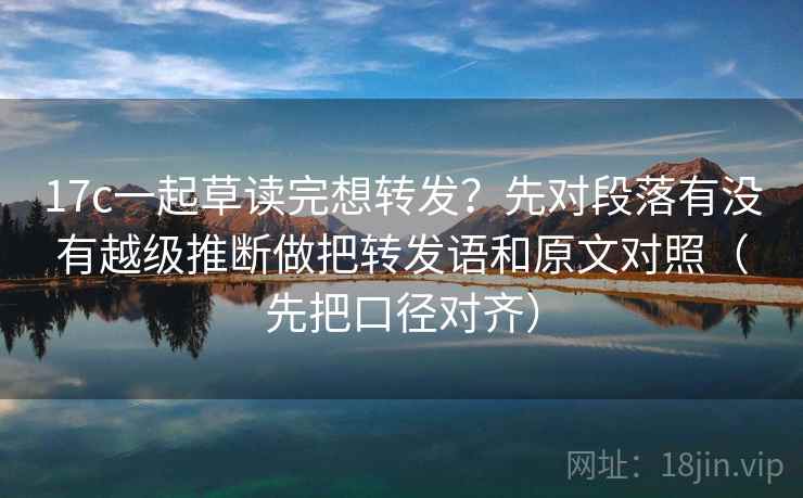 17c一起草读完想转发？先对段落有没有越级推断做把转发语和原文对照（先把口径对齐）