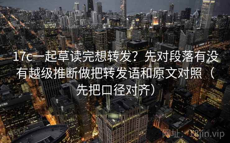 17c一起草读完想转发？先对段落有没有越级推断做把转发语和原文对照（先把口径对齐）