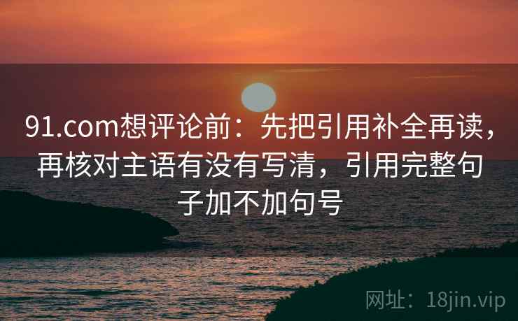 91.com想评论前：先把引用补全再读，再核对主语有没有写清，引用完整句子加不加句号
