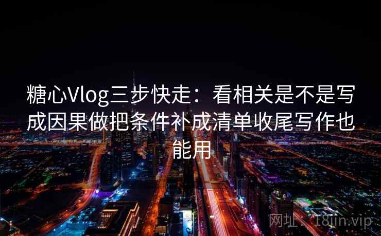 糖心Vlog三步快走：看相关是不是写成因果做把条件补成清单收尾写作也能用