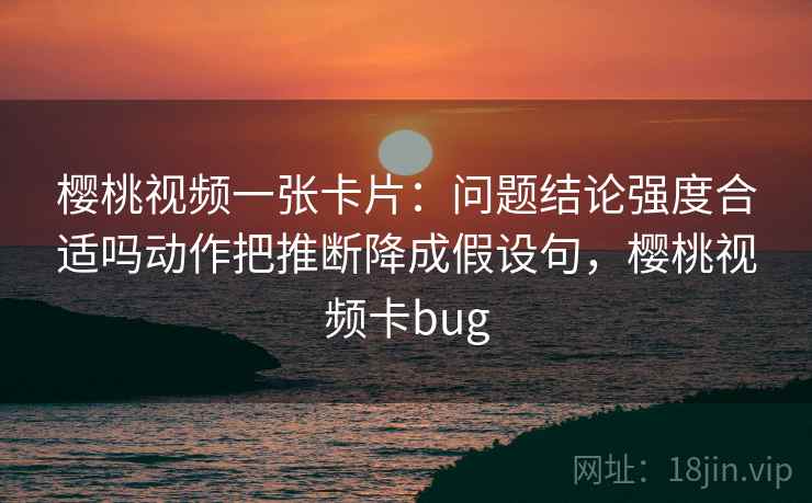 樱桃视频一张卡片：问题结论强度合适吗动作把推断降成假设句，樱桃视频卡bug