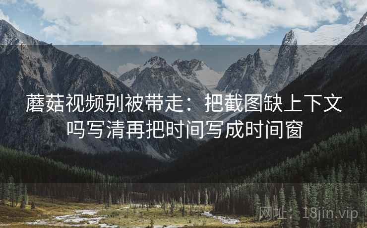 蘑菇视频别被带走：把截图缺上下文吗写清再把时间写成时间窗
