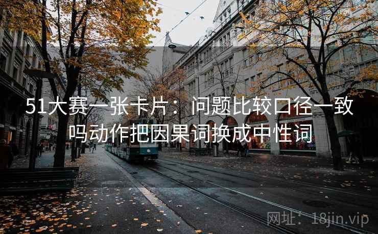 51大赛一张卡片：问题比较口径一致吗动作把因果词换成中性词