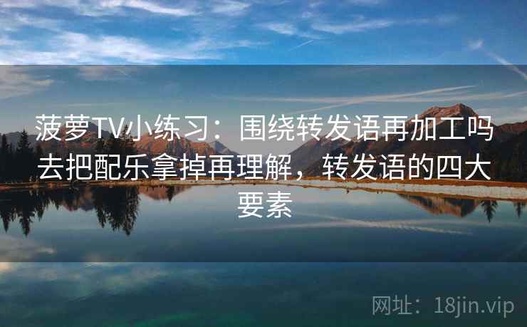 菠萝TV小练习：围绕转发语再加工吗去把配乐拿掉再理解，转发语的四大要素