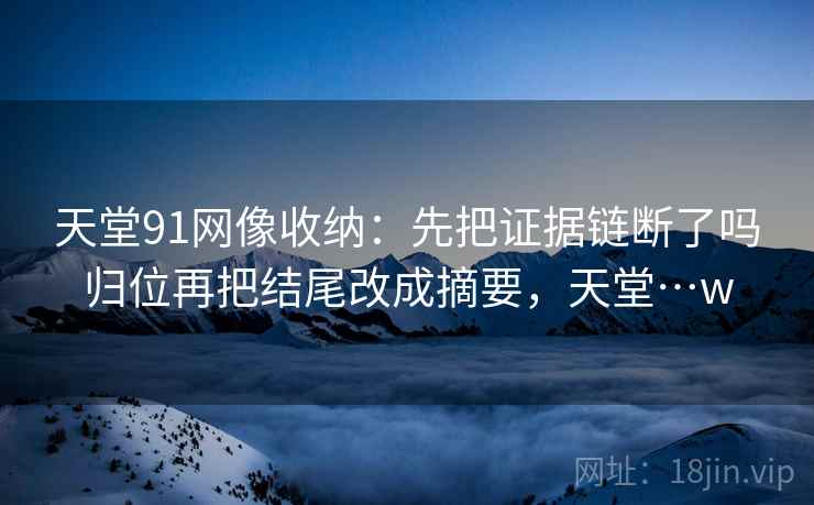 天堂91网像收纳:先把证据链断了吗归位再把结尾改成摘要,天堂…w 天堂91网像收纳:先把证据链断了吗归位再把结尾改成摘要,天堂…w