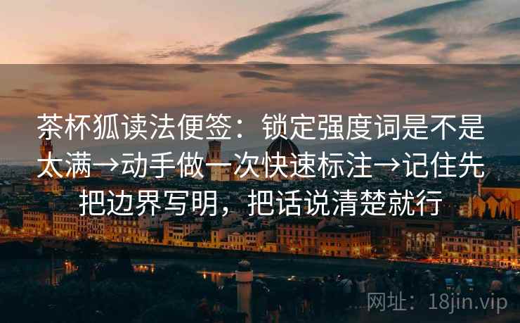 茶杯狐读法便签:锁定强度词是不是太满→动手做一次快速标注→记住先把边界写明,把话说清楚就行 茶杯狐读法便签:锁定强度词是不是太满→动手做一次快速标注→记住先把边界写明,把话说清楚就行