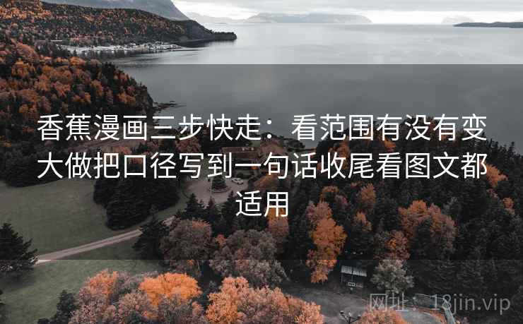香蕉漫画三步快走:看范围有没有变大做把口径写到一句话收尾看图文都适用 香蕉漫画三步快走:看范围有没有变大做把口径写到一句话收尾看图文都适用