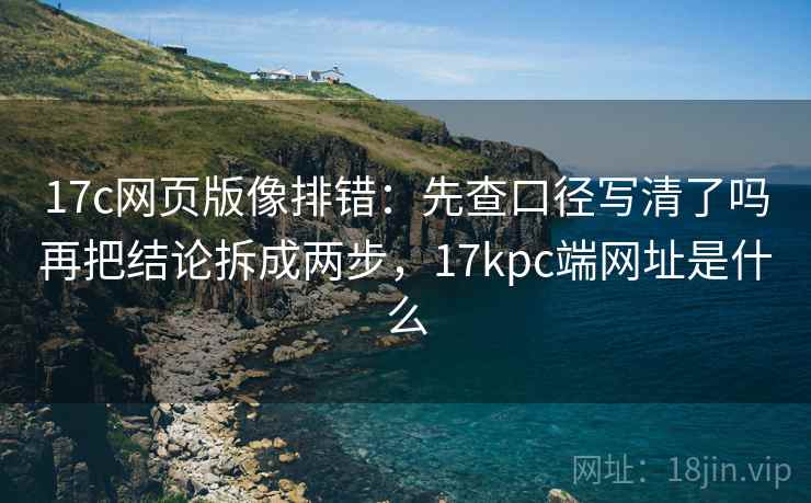 17c网页版像排错：先查口径写清了吗再把结论拆成两步，17kpc端网址是什么