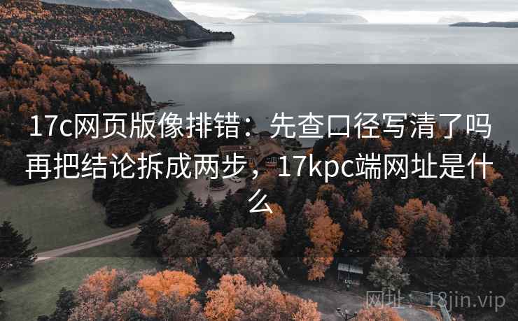 17c网页版像排错：先查口径写清了吗再把结论拆成两步，17kpc端网址是什么