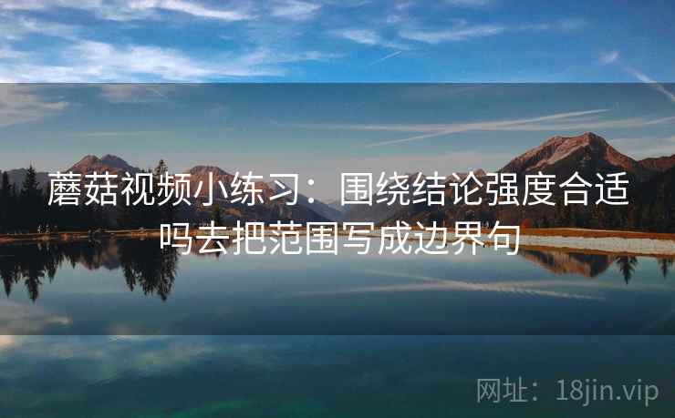 蘑菇视频小练习：围绕结论强度合适吗去把范围写成边界句