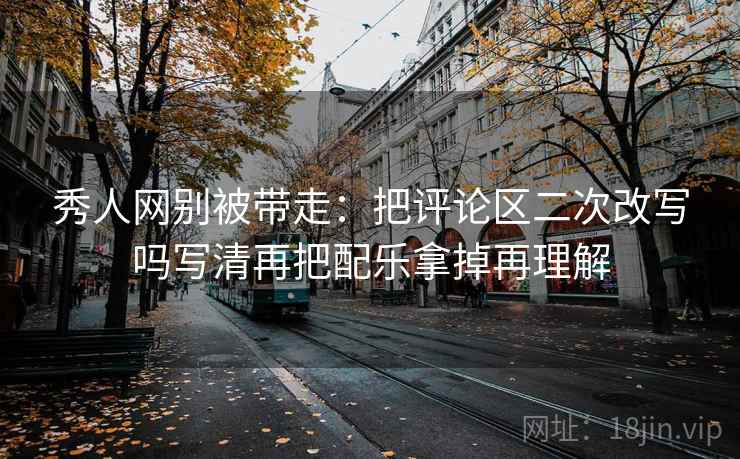 秀人网别被带走:把评论区二次改写吗写清再把配乐拿掉再理解 秀人网别被带走:把评论区二次改写吗写清再把配乐拿掉再理解
