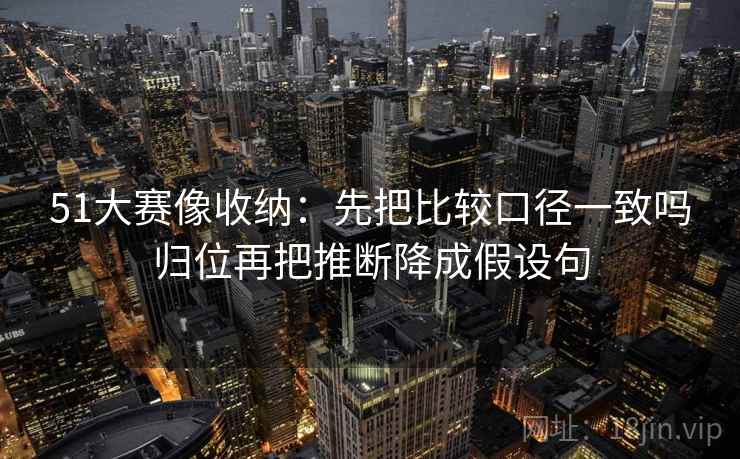 51大赛像收纳:先把比较口径一致吗归位再把推断降成假设句 51大赛像收纳:先把比较口径一致吗归位再把推断降成假设句