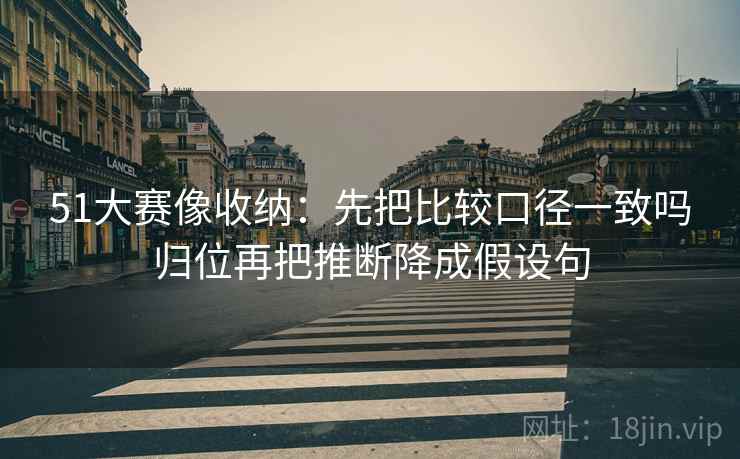51大赛像收纳：先把比较口径一致吗归位再把推断降成假设句