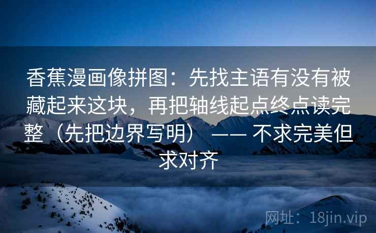 香蕉漫画像拼图:先找主语有没有被藏起来这块,再把轴线起点终点读完整(先把边界写明) —— 不求完美但求对齐 香蕉漫画像拼图:先找主语有没有被藏起来这块,再把轴线起点终点读完整(先把边界写明) —— 不求完美但求对齐