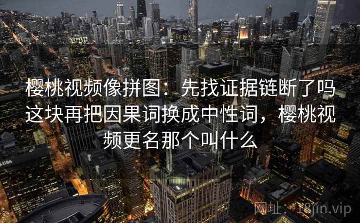 樱桃视频像拼图:先找证据链断了吗这块再把因果词换成中性词,樱桃视频更名那个叫什么 樱桃视频像拼图:先找证据链断了吗这块再把因果词换成中性词,樱桃视频更名那个叫什么